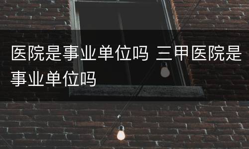 医院是事业单位吗 三甲医院是事业单位吗