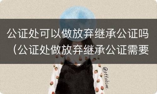 公证处可以做放弃继承公证吗（公证处做放弃继承公证需要什么材料）