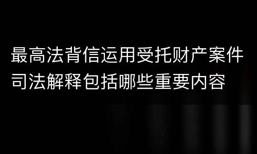 最高法背信运用受托财产案件司法解释包括哪些重要内容
