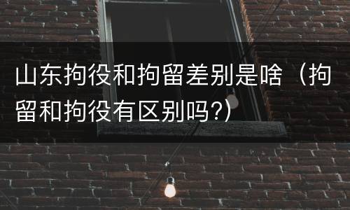 山东拘役和拘留差别是啥（拘留和拘役有区别吗?）