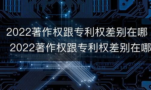 2022著作权跟专利权差别在哪 2022著作权跟专利权差别在哪儿