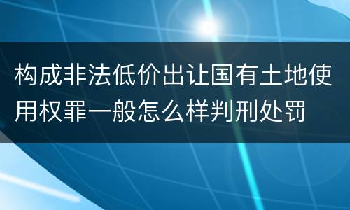 构成非法低价出让国有土地使用权罪一般怎么样判刑处罚