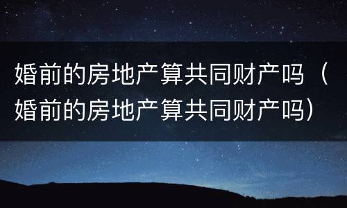 婚前的房地产算共同财产吗（婚前的房地产算共同财产吗）