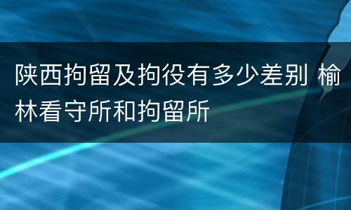 陕西拘留及拘役有多少差别 榆林看守所和拘留所