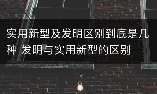实用新型及发明区别到底是几种 发明与实用新型的区别