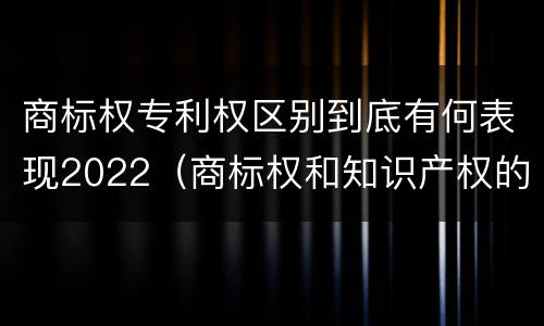 商标权专利权区别到底有何表现2022（商标权和知识产权的区别）