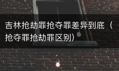 吉林抢劫罪抢夺罪差异到底（抢夺罪抢劫罪区别）