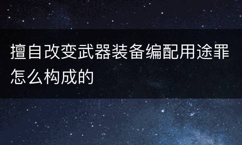 擅自改变武器装备编配用途罪怎么构成的