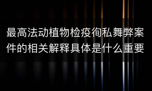 最高法动植物检疫徇私舞弊案件的相关解释具体是什么重要规定