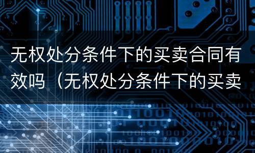 无权处分条件下的买卖合同有效吗（无权处分条件下的买卖合同有效吗）