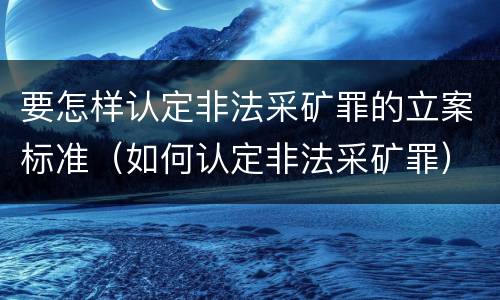 要怎样认定非法采矿罪的立案标准（如何认定非法采矿罪）