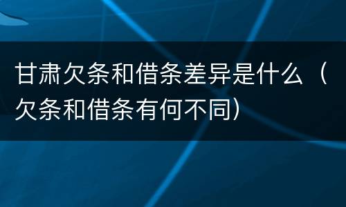 甘肃欠条和借条差异是什么（欠条和借条有何不同）