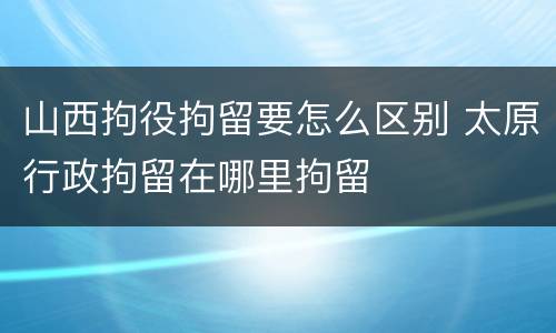 山西拘役拘留要怎么区别 太原行政拘留在哪里拘留