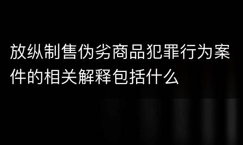 放纵制售伪劣商品犯罪行为案件的相关解释包括什么
