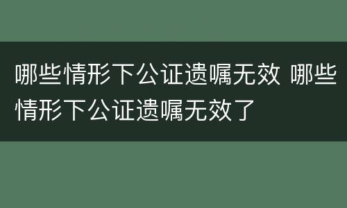哪些情形下公证遗嘱无效 哪些情形下公证遗嘱无效了