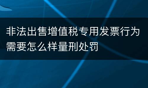 非法出售增值税专用发票行为需要怎么样量刑处罚