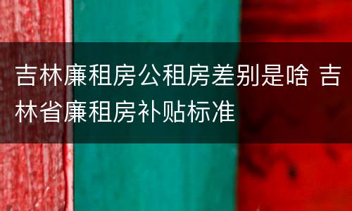 吉林廉租房公租房差别是啥 吉林省廉租房补贴标准