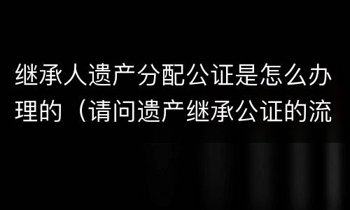 继承人遗产分配公证是怎么办理的（请问遗产继承公证的流程是怎么样的）