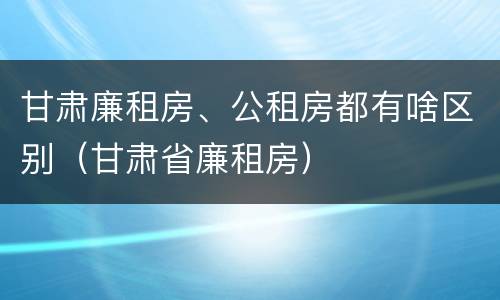 甘肃廉租房、公租房都有啥区别（甘肃省廉租房）