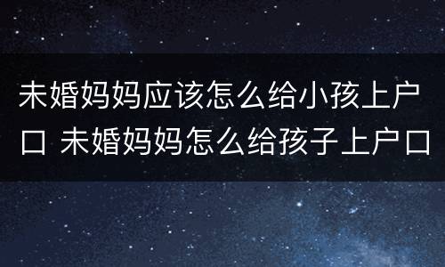 未婚妈妈应该怎么给小孩上户口 未婚妈妈怎么给孩子上户口