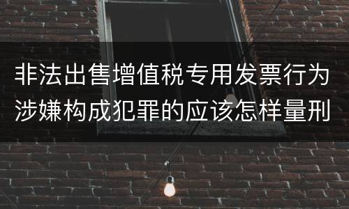 非法出售增值税专用发票行为涉嫌构成犯罪的应该怎样量刑