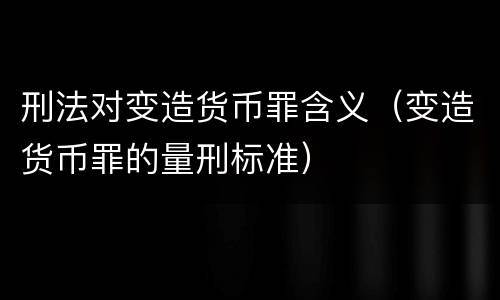 刑法对变造货币罪含义（变造货币罪的量刑标准）