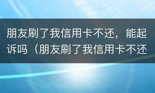朋友刷了我信用卡不还，能起诉吗（朋友刷了我信用卡不还,能起诉吗知乎）
