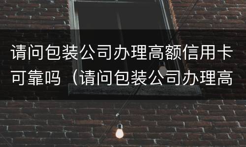 请问包装公司办理高额信用卡可靠吗（请问包装公司办理高额信用卡可靠吗安全吗）