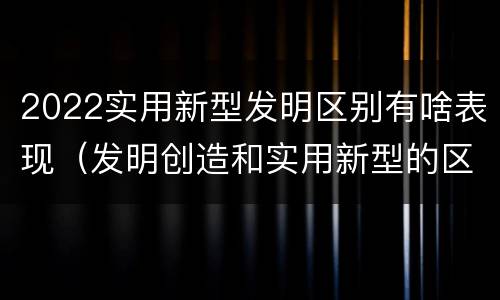 2022实用新型发明区别有啥表现（发明创造和实用新型的区别）