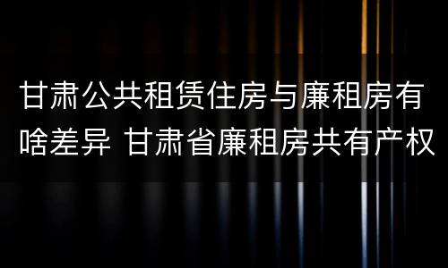 甘肃公共租赁住房与廉租房有啥差异 甘肃省廉租房共有产权管理办法