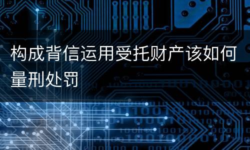 构成背信运用受托财产该如何量刑处罚