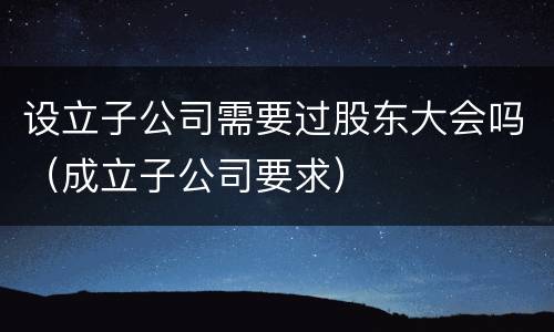 设立子公司需要过股东大会吗（成立子公司要求）