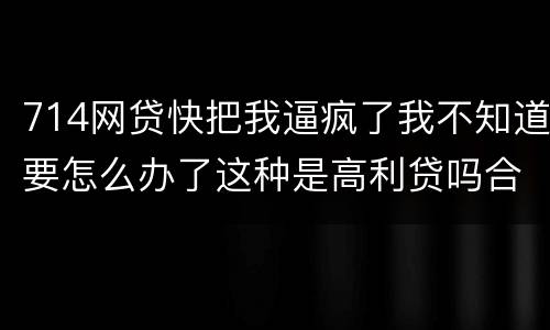 714网贷快把我逼疯了我不知道要怎么办了这种是高利贷吗合法吗