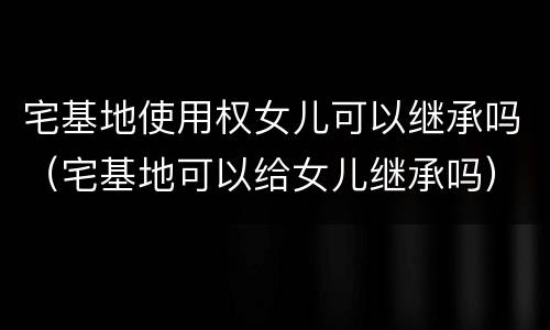 宅基地使用权女儿可以继承吗（宅基地可以给女儿继承吗）