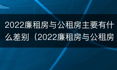 2022廉租房与公租房主要有什么差别（2022廉租房与公租房主要有什么差别呢）