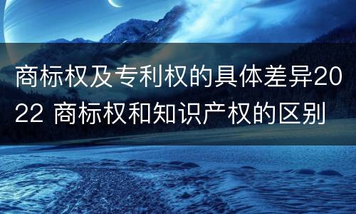 商标权及专利权的具体差异2022 商标权和知识产权的区别