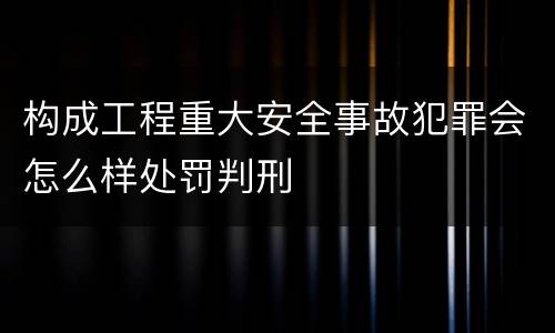 构成工程重大安全事故犯罪会怎么样处罚判刑
