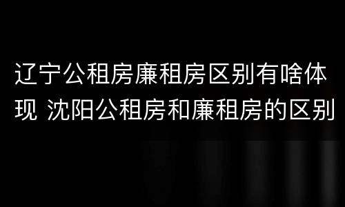 辽宁公租房廉租房区别有啥体现 沈阳公租房和廉租房的区别