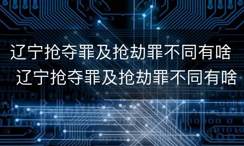 辽宁抢夺罪及抢劫罪不同有啥 辽宁抢夺罪及抢劫罪不同有啥处罚