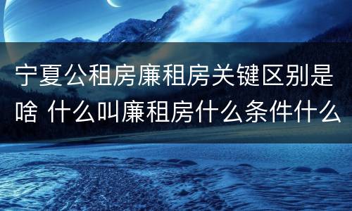 宁夏公租房廉租房关键区别是啥 什么叫廉租房什么条件什么叫公租房