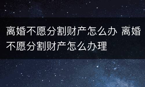 离婚不愿分割财产怎么办 离婚不愿分割财产怎么办理