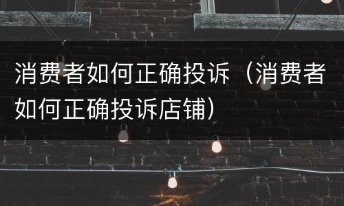 消费者如何正确投诉（消费者如何正确投诉店铺）