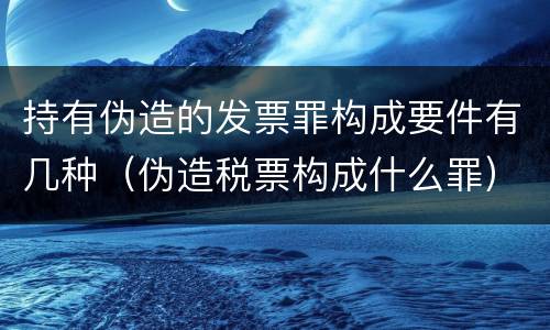 持有伪造的发票罪构成要件有几种（伪造税票构成什么罪）