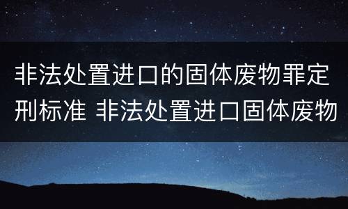 非法处置进口的固体废物罪定刑标准 非法处置进口固体废物罪要求主观方面是