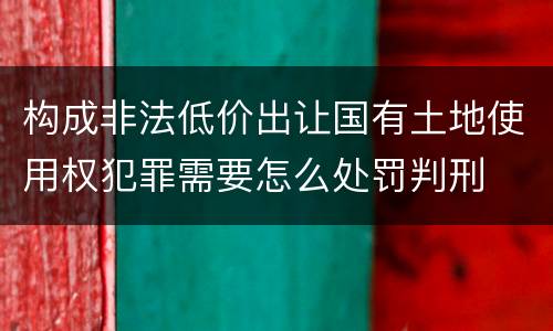 构成非法低价出让国有土地使用权犯罪需要怎么处罚判刑
