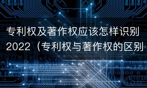 专利权及著作权应该怎样识别2022（专利权与著作权的区别与联系）