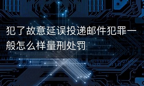 犯了故意延误投递邮件犯罪一般怎么样量刑处罚