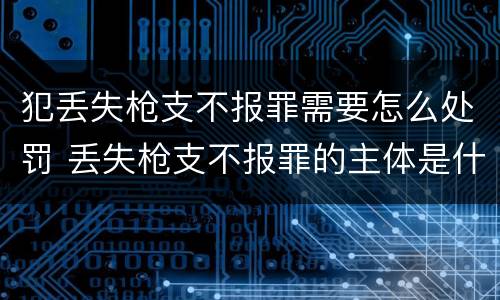 犯丢失枪支不报罪需要怎么处罚 丢失枪支不报罪的主体是什么
