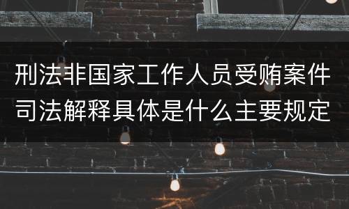 刑法非国家工作人员受贿案件司法解释具体是什么主要规定