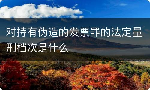 对持有伪造的发票罪的法定量刑档次是什么